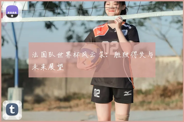 法国队世界杯风云录：胜败得失与未来展望
