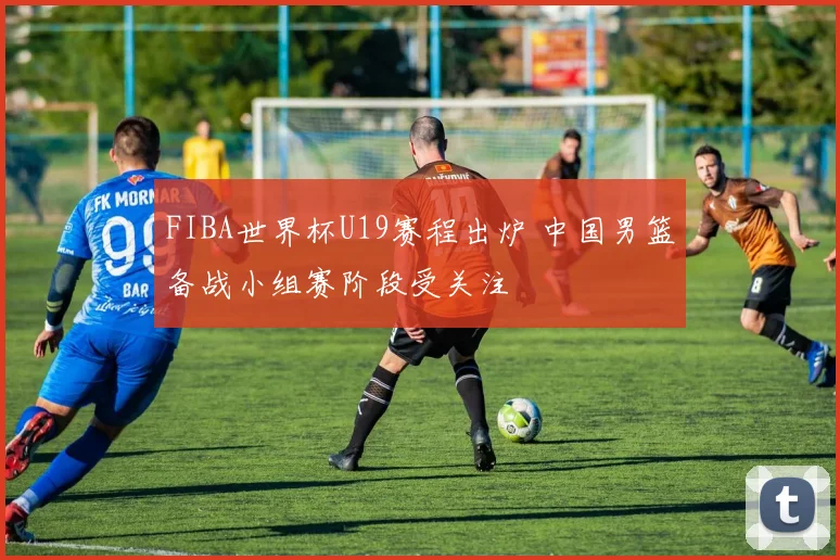 FIBA世界杯U19赛程出炉 中国男篮备战小组赛阶段受关注