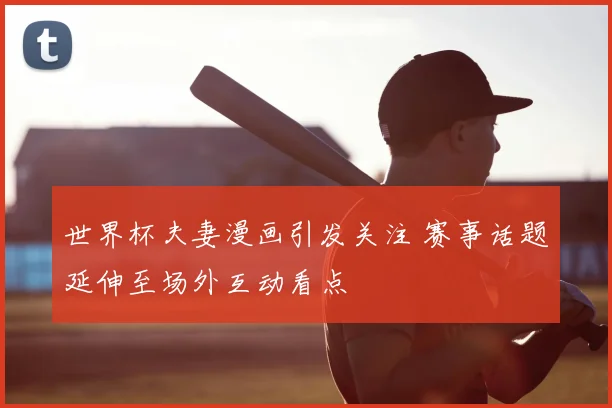 世界杯夫妻漫画引发关注 赛事话题延伸至场外互动看点