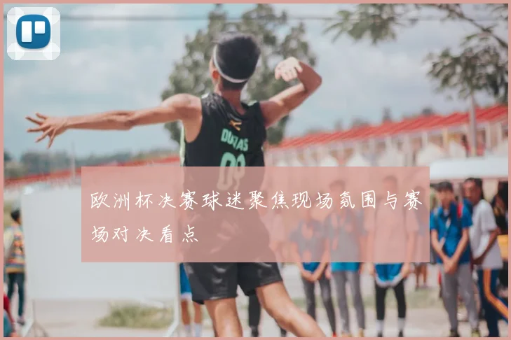 欧洲杯决赛球迷聚焦现场氛围与赛场对决看点