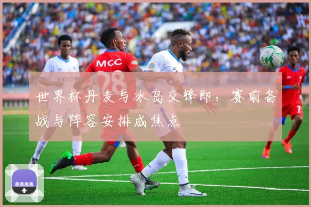 世界杯丹麦与冰岛交锋即，赛前备战与阵容安排成焦点