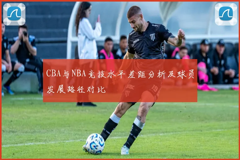 CBA与NBA竞技水平差距分析及球员发展路径对比