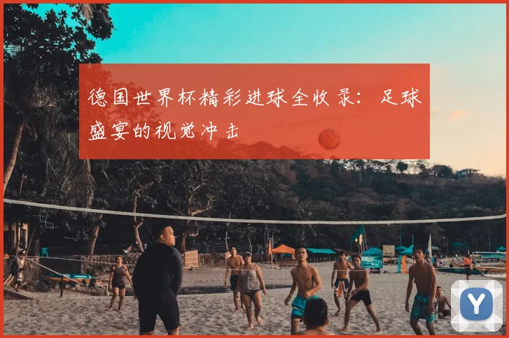 德国世界杯精彩进球全收录：足球盛宴的视觉冲击